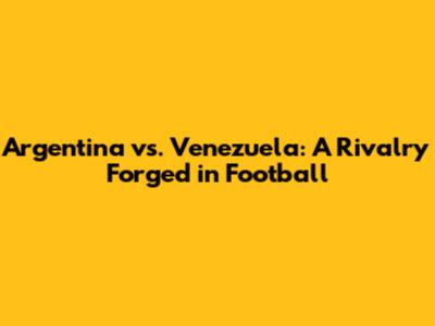 Argentina vs. Venezuela: A Rivalry Forged in Football