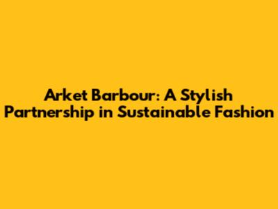 Arket Barbour: A Stylish Partnership in Sustainable Fashion