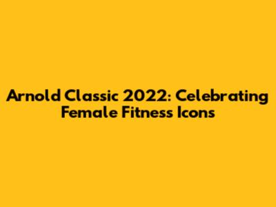 Arnold Classic 2022: Celebrating Female Fitness Icons