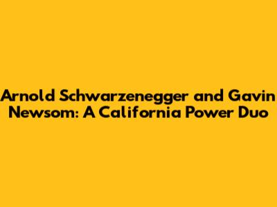 Arnold Schwarzenegger and Gavin Newsom: A California Power Duo