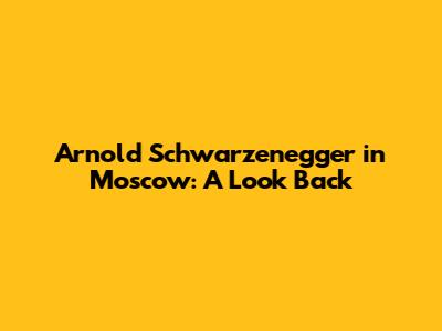 Arnold Schwarzenegger in Moscow: A Look Back