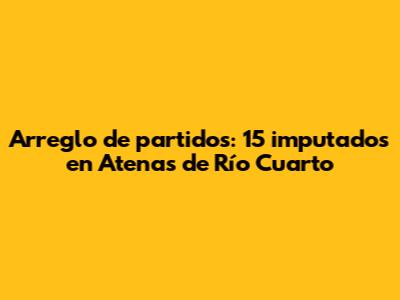 Arreglo de partidos: 15 imputados en Atenas de Río Cuarto