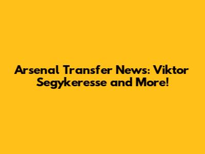 Arsenal Transfer News: Viktor Segykeresse and More!