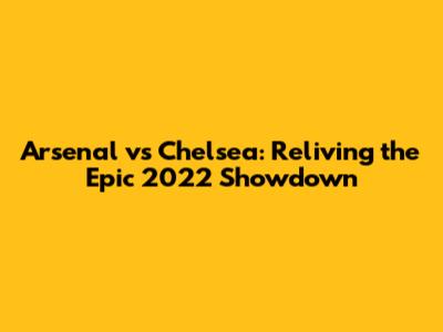 Arsenal vs Chelsea: Reliving the Epic 2022 Showdown