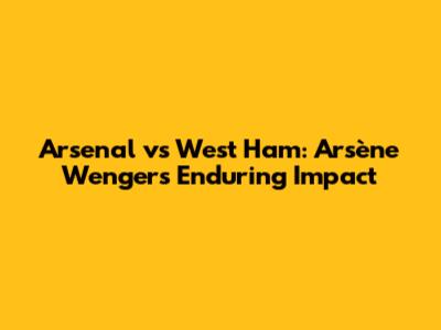 Arsenal vs West Ham: Arsène Wenger's Enduring Impact