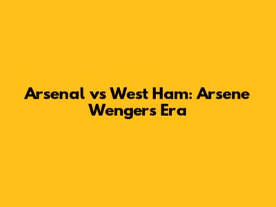 Arsenal vs West Ham: Arsene Wenger's Era