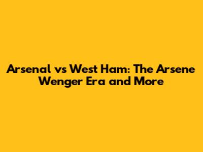 Arsenal vs West Ham: The Arsene Wenger Era and More