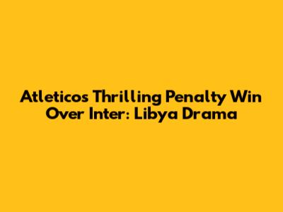 Atletico's Thrilling Penalty Win Over Inter: Libya Drama