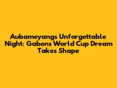 Aubameyang's Unforgettable Night: Gabon's World Cup Dream Takes Shape