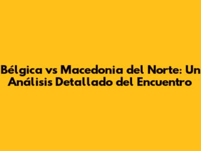 Bélgica vs Macedonia del Norte: Un Análisis Detallado del Encuentro