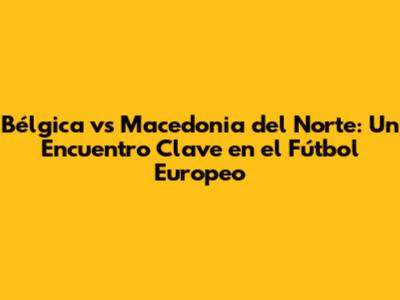 Bélgica vs Macedonia del Norte: Un Encuentro Clave en el Fútbol Europeo