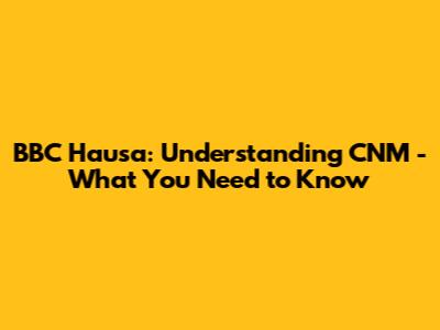BBC Hausa: Understanding CNM - What You Need to Know