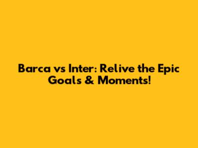 Barca vs Inter: Relive the Epic Goals & Moments!