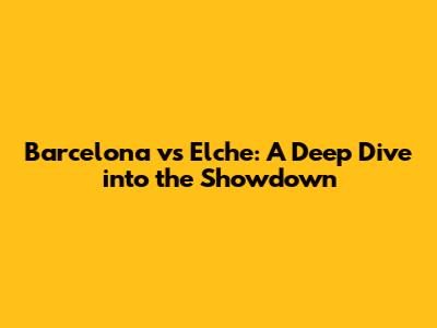 Barcelona vs Elche: A Deep Dive into the Showdown