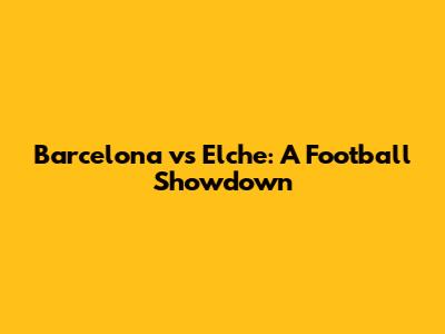 Barcelona vs Elche: A Football Showdown