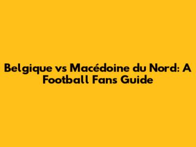 Belgique vs Macédoine du Nord: A Football Fan's Guide