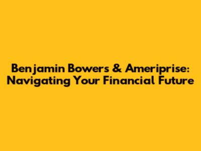 Benjamin Bowers & Ameriprise: Navigating Your Financial Future