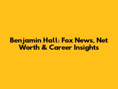 Benjamin Hall: Fox News, Net Worth & Career Insights