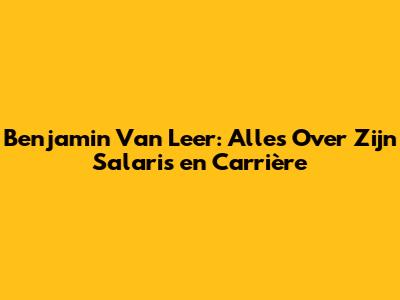 Benjamin Van Leer: Alles Over Zijn Salaris en Carrière