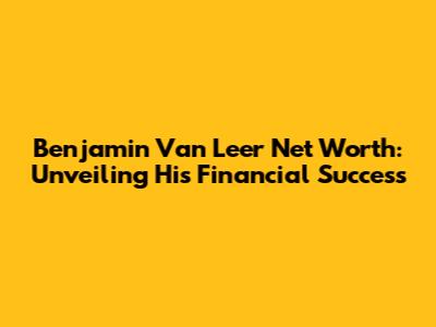 Benjamin Van Leer Net Worth: Unveiling His Financial Success