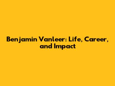 Benjamin Vanleer: Life, Career, and Impact