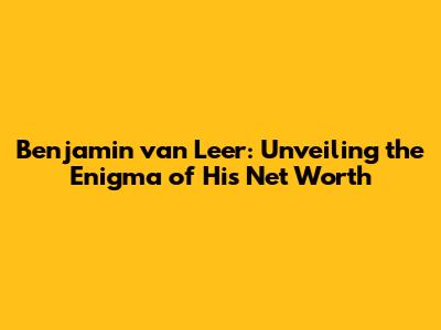 Benjamin van Leer: Unveiling the Enigma of His Net Worth