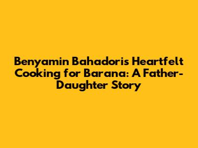 Benyamin Bahadori's Heartfelt Cooking for Barana: A Father-Daughter Story