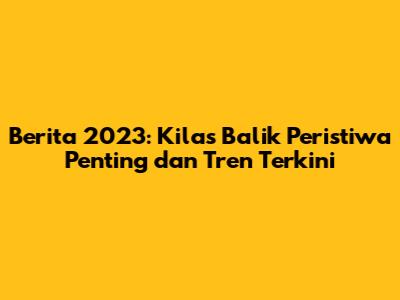 Berita 2023: Kilas Balik Peristiwa Penting dan Tren Terkini