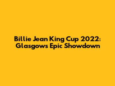 Billie Jean King Cup 2022: Glasgow's Epic Showdown