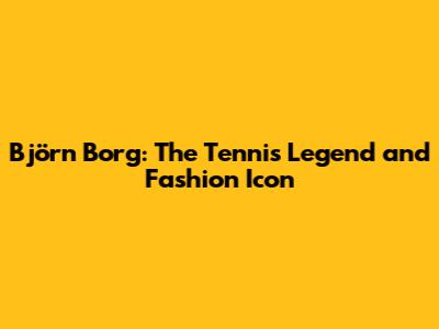 Björn Borg: The Tennis Legend and Fashion Icon
