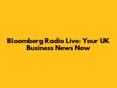 Bloomberg Radio Live: Your UK Business News Now