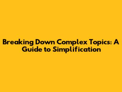 Breaking Down Complex Topics: A Guide to Simplification