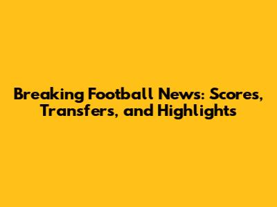 Breaking Football News: Scores, Transfers, and Highlights