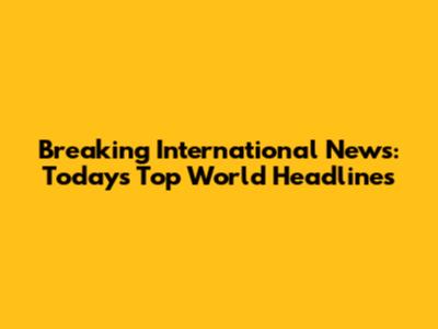 Breaking International News: Today's Top World Headlines