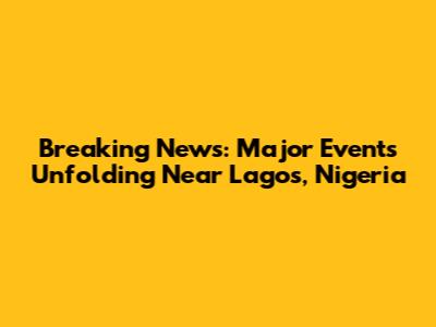Breaking News: Major Events Unfolding Near Lagos, Nigeria