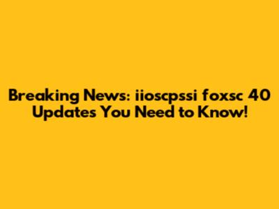 Breaking News: iioscpssi foxsc 40 Updates You Need to Know!