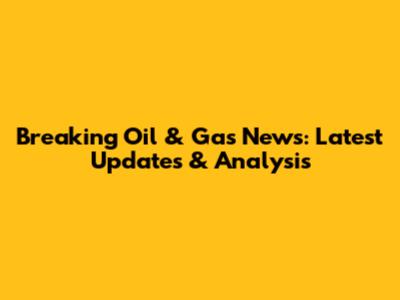 Breaking Oil & Gas News: Latest Updates & Analysis