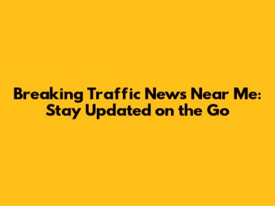 Breaking Traffic News Near Me: Stay Updated on the Go