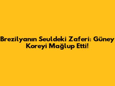 Brezilya'nın Seul'deki Zaferi: Güney Kore'yi Mağlup Etti!