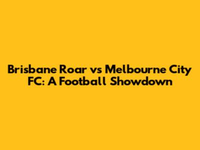 Brisbane Roar vs Melbourne City FC: A Football Showdown