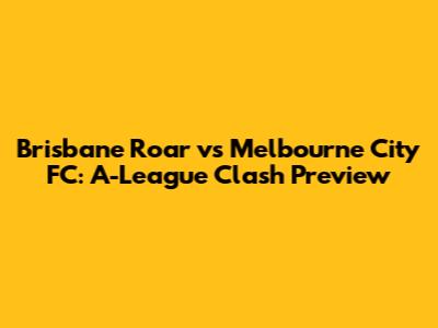 Brisbane Roar vs Melbourne City FC: A-League Clash Preview