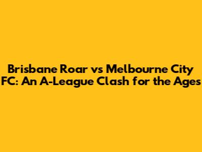 Brisbane Roar vs Melbourne City FC: An A-League Clash for the Ages