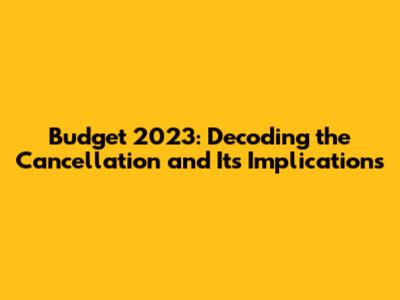 Budget 2023: Decoding the Cancellation and Its Implications
