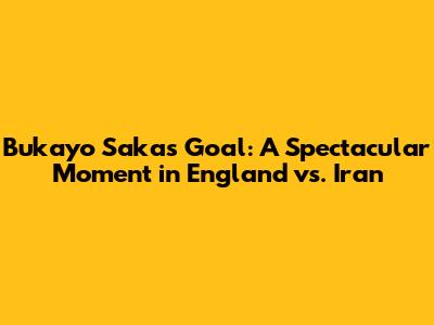 Bukayo Saka's Goal: A Spectacular Moment in England vs. Iran