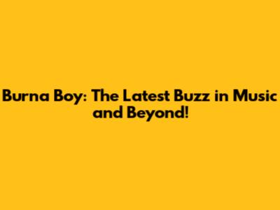 Burna Boy: The Latest Buzz in Music and Beyond!