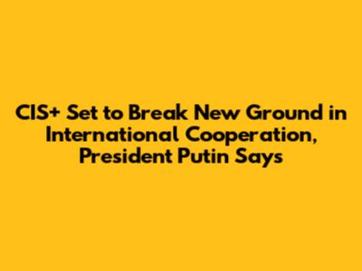 CIS+ Set to Break New Ground in International Cooperation, President Putin Says