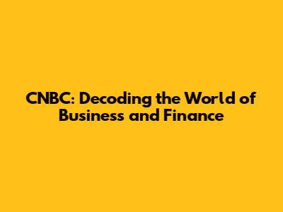 CNBC: Decoding the World of Business and Finance