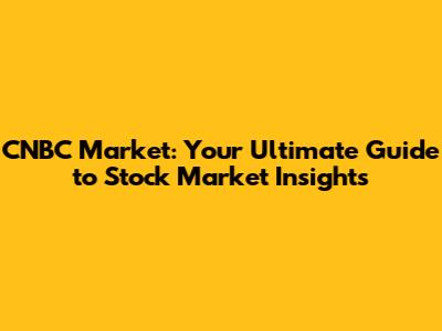 CNBC Market: Your Ultimate Guide to Stock Market Insights
