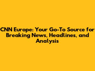 CNN Europe: Your Go-To Source for Breaking News, Headlines, and Analysis
