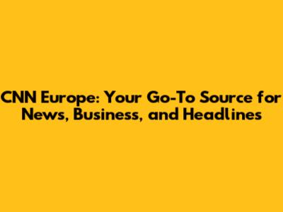CNN Europe: Your Go-To Source for News, Business, and Headlines